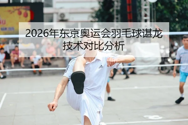 2026年东京奥运会羽毛球谌龙技术对比分析