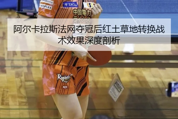 阿尔卡拉斯法网夺冠后红土草地转换战术效果深度剖析
