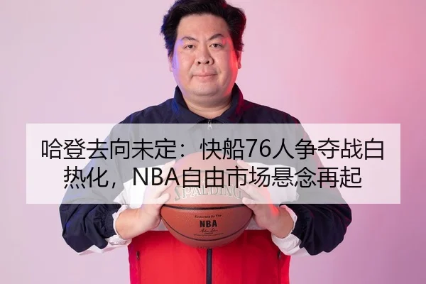 哈登去向未定：快船76人争夺战白热化，NBA自由市场悬念再起